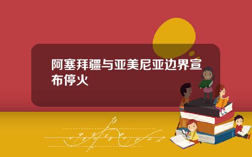 阿塞拜疆与亚美尼亚边界宣布停火