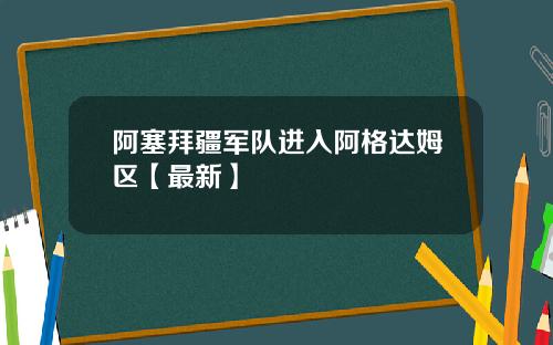 阿塞拜疆军队进入阿格达姆区【最新】