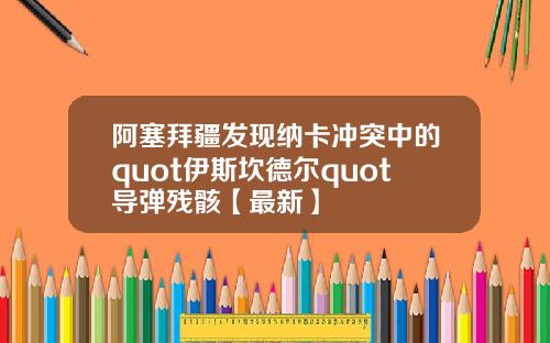 阿塞拜疆发现纳卡冲突中的quot伊斯坎德尔quot导弹残骸【最新】
