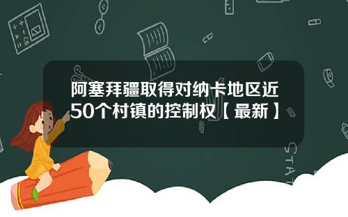 阿塞拜疆取得对纳卡地区近50个村镇的控制权【最新】