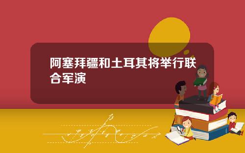 阿塞拜疆和土耳其将举行联合军演