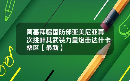 阿塞拜疆国防部亚美尼亚再次挑衅其武装力量炮击达什卡桑区【最新】