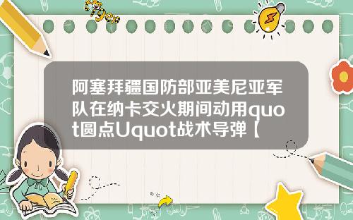 阿塞拜疆国防部亚美尼亚军队在纳卡交火期间动用quot圆点Uquot战术导弹【最新】