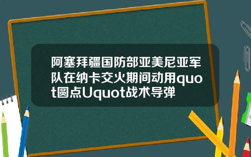 阿塞拜疆国防部亚美尼亚军队在纳卡交火期间动用quot圆点Uquot战术导弹