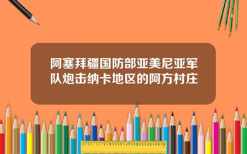阿塞拜疆国防部亚美尼亚军队炮击纳卡地区的阿方村庄
