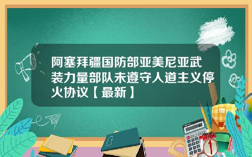 阿塞拜疆国防部亚美尼亚武装力量部队未遵守人道主义停火协议【最新】