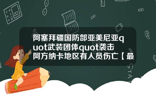 阿塞拜疆国防部亚美尼亚quot武装团体quot袭击阿方纳卡地区有人员伤亡【最新】