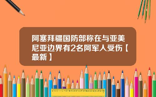 阿塞拜疆国防部称在与亚美尼亚边界有2名阿军人受伤【最新】