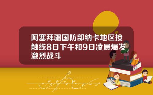 阿塞拜疆国防部纳卡地区接触线8日下午和9日凌晨爆发激烈战斗