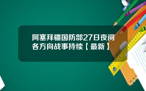阿塞拜疆国防部27日夜间各方向战事持续【最新】