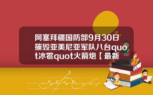阿塞拜疆国防部9月30日摧毁亚美尼亚军队八台quot冰雹quot火箭炮【最新】