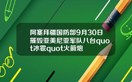 阿塞拜疆国防部9月30日摧毁亚美尼亚军队八台quot冰雹quot火箭炮