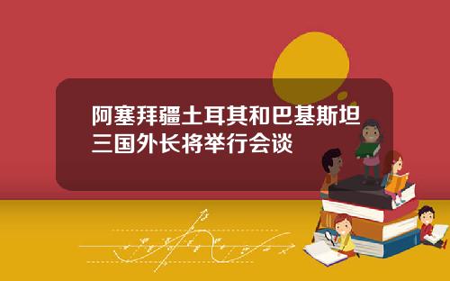 阿塞拜疆土耳其和巴基斯坦三国外长将举行会谈