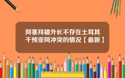 阿塞拜疆外长不存在土耳其干预亚阿冲突的情况【最新】