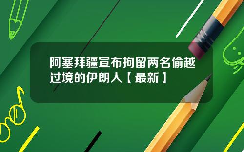 阿塞拜疆宣布拘留两名偷越过境的伊朗人【最新】