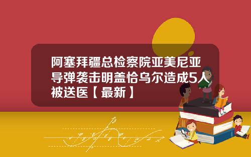 阿塞拜疆总检察院亚美尼亚导弹袭击明盖恰乌尔造成5人被送医【最新】