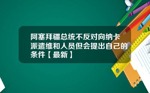 阿塞拜疆总统不反对向纳卡派遣维和人员但会提出自己的条件【最新】