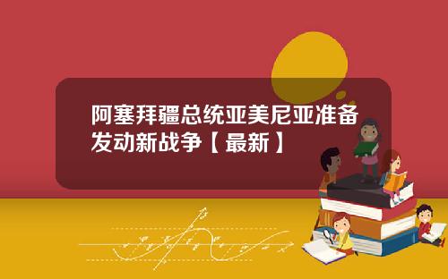 阿塞拜疆总统亚美尼亚准备发动新战争【最新】