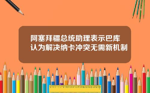阿塞拜疆总统助理表示巴库认为解决纳卡冲突无需新机制