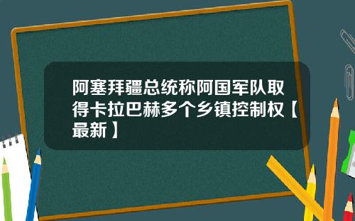 阿塞拜疆总统称阿国军队取得卡拉巴赫多个乡镇控制权【最新】