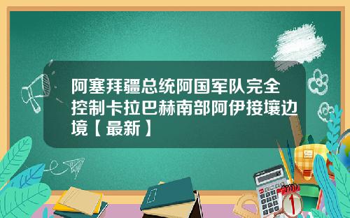 阿塞拜疆总统阿国军队完全控制卡拉巴赫南部阿伊接壤边境【最新】