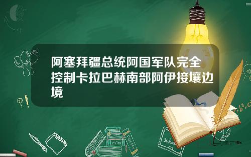 阿塞拜疆总统阿国军队完全控制卡拉巴赫南部阿伊接壤边境
