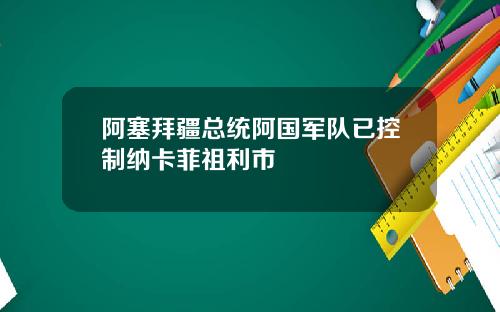 阿塞拜疆总统阿国军队已控制纳卡菲祖利市