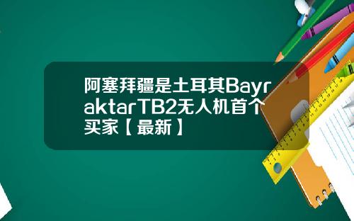 阿塞拜疆是土耳其BayraktarTB2无人机首个买家【最新】