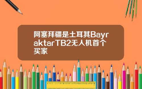 阿塞拜疆是土耳其BayraktarTB2无人机首个买家