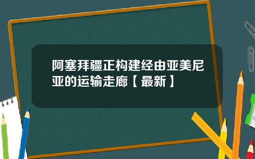 阿塞拜疆正构建经由亚美尼亚的运输走廊【最新】