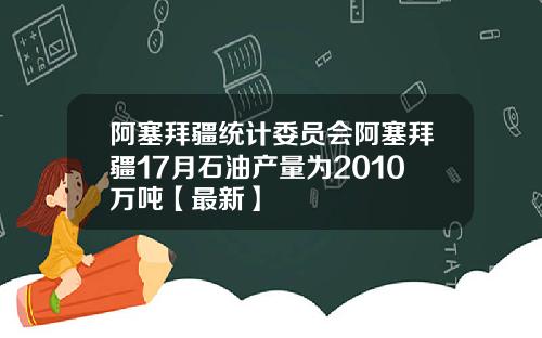 阿塞拜疆统计委员会阿塞拜疆17月石油产量为2010万吨【最新】
