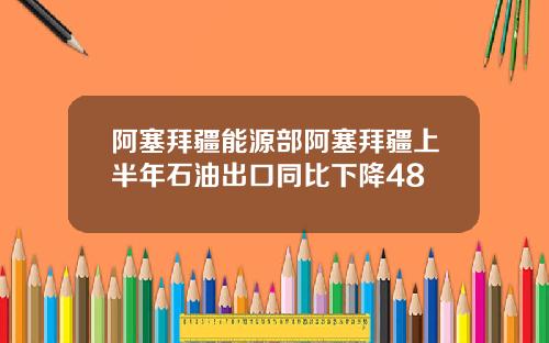 阿塞拜疆能源部阿塞拜疆上半年石油出口同比下降48