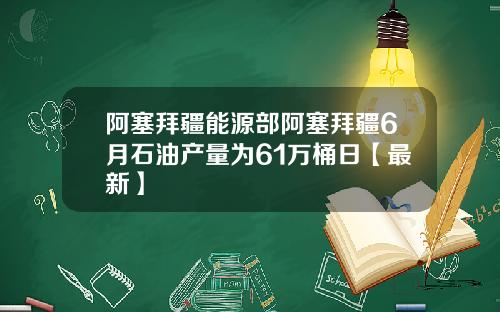 阿塞拜疆能源部阿塞拜疆6月石油产量为61万桶日【最新】