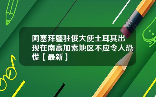 阿塞拜疆驻俄大使土耳其出现在南高加索地区不应令人恐慌【最新】