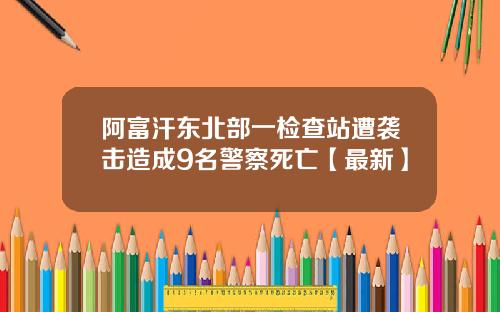 阿富汗东北部一检查站遭袭击造成9名警察死亡【最新】