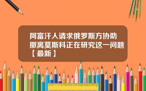 阿富汗人请求俄罗斯方协助撤离莫斯科正在研究这一问题【最新】