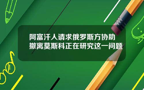 阿富汗人请求俄罗斯方协助撤离莫斯科正在研究这一问题