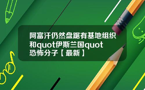 阿富汗仍然盘踞有基地组织和quot伊斯兰国quot恐怖分子【最新】