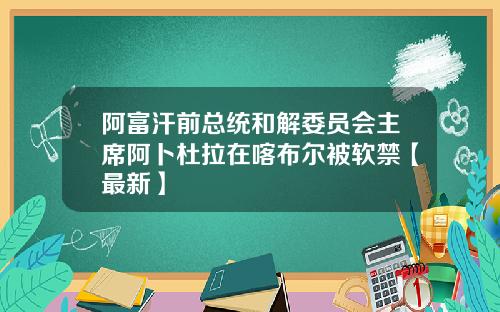 阿富汗前总统和解委员会主席阿卜杜拉在喀布尔被软禁【最新】