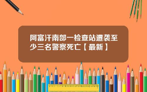 阿富汗南部一检查站遭袭至少三名警察死亡【最新】