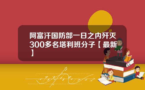 阿富汗国防部一日之内歼灭300多名塔利班分子【最新】