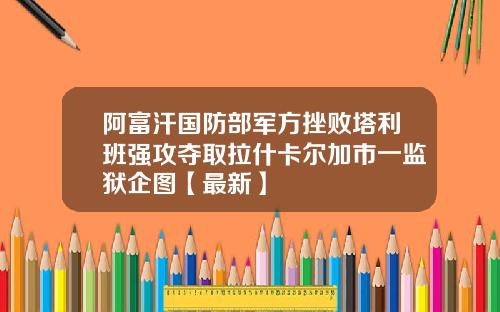 阿富汗国防部军方挫败塔利班强攻夺取拉什卡尔加市一监狱企图【最新】