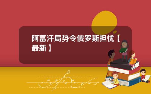阿富汗局势令俄罗斯担忧【最新】