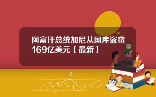 阿富汗总统加尼从国库盗窃169亿美元【最新】