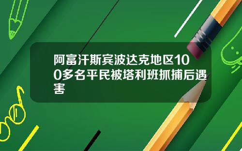 阿富汗斯宾波达克地区100多名平民被塔利班抓捕后遇害