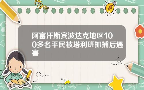 阿富汗斯宾波达克地区100多名平民被塔利班抓捕后遇害