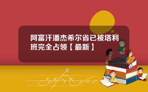 阿富汗潘杰希尔省已被塔利班完全占领【最新】