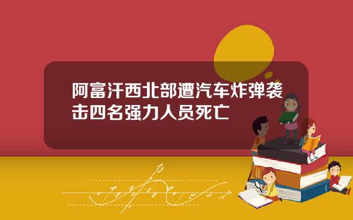阿富汗西北部遭汽车炸弹袭击四名强力人员死亡