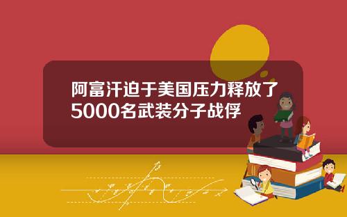 阿富汗迫于美国压力释放了5000名武装分子战俘