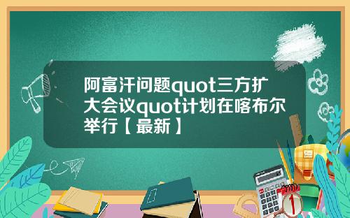 阿富汗问题quot三方扩大会议quot计划在喀布尔举行【最新】